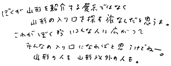 ぼくが山形を紹介する展示ではなく山形の入り口を探す旅なんだと思うよ。これがぼくからいろんな人に広がってみんなの入り口になればと思うけどねー。山形の人も山形以外の人も。